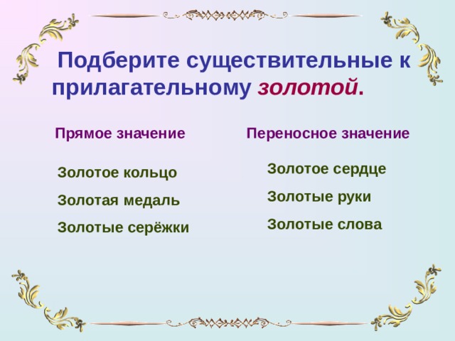 Подберите существительные к прилагательному  золотой . Прямое значение Переносное значение Золотое сердце Золотые руки Золотые слова Золотое кольцо Золотая медаль Золотые серёжки