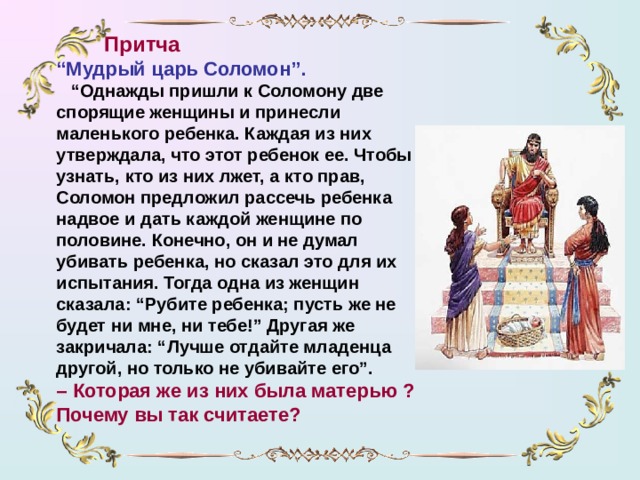 Притча “ Мудрый царь Соломон”.  “ Однажды пришли к Соломону две спорящие женщины и принесли маленького ребенка. Каждая из них утверждала, что этот ребенок ее. Чтобы узнать, кто из них лжет, а кто прав, Соломон предложил рассечь ребенка надвое и дать каждой женщине по половине. Конечно, он и не думал убивать ребенка, но сказал это для их испытания. Тогда одна из женщин сказала: “Рубите ребенка; пусть же не будет ни мне, ни тебе!” Другая же закричала: “Лучше отдайте младенца другой, но только не убивайте его”. – Которая же из них была матерью ? Почему  вы так считаете?