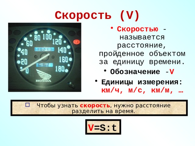 Скорость (V) Скоростью - называется расстояние, пройденное объектом за единицу времени. Обозначение - V Единицы измерения: км/ч, м/с, км/м, … Чтобы узнать скорость , нужно расстояние разделить на время. V =S : t