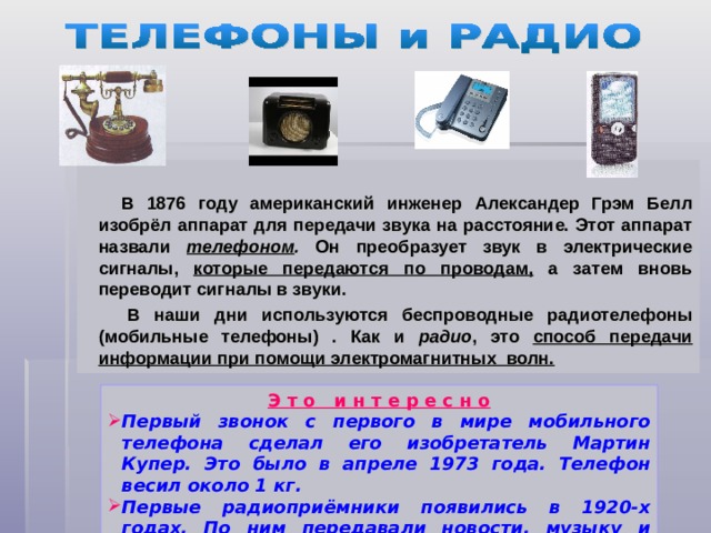 В 1876 году американский инженер Александер Грэм Белл изобрёл аппарат для передачи звука на расстояние. Этот аппарат назвали телефоном . Он преобразует звук в электрические сигналы, которые передаются по проводам, а затем вновь переводит сигналы в звуки.  В наши дни используются беспроводные радиотелефоны (мобильные телефоны) . Как и радио , это способ передачи информации при помощи электромагнитных волн.  Э т о и н т е р е с н о