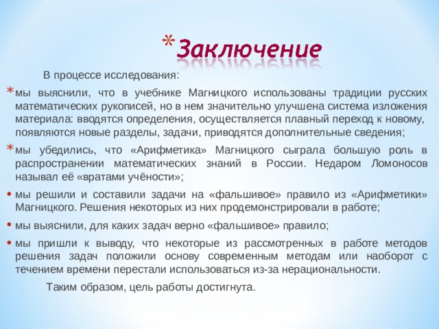 В процессе исследования: мы выяснили, что в учебнике Магницкого использованы традиции русских математических рукописей, но в нем значительно улучшена система изложения материала: вводятся определения, осуществляется плавный переход к новому, появляются новые разделы, задачи, приводятся дополнительные сведения; мы убедились, что «Арифметика» Магницкого сыграла большую роль в распространении математических знаний в России. Недаром Ломоносов называл её «вратами учёности»; мы решили и составили задачи на «фальшивое» правило из «Арифметики» Магницкого. Решения некоторых из них продемонстрировали в работе; мы выяснили, для каких задач верно «фальшивое» правило; мы пришли к выводу, что некоторые из рассмотренных в работе методов решения задач положили основу современным методам или наоборот с течением времени перестали использоваться из-за нерациональности.  Таким образом, цель работы достигнута.