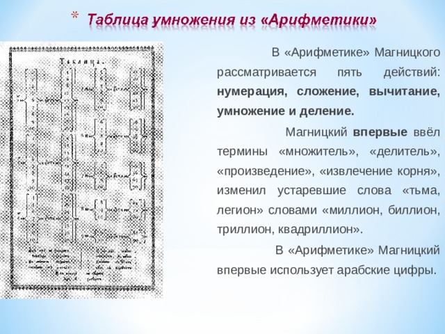 В «Арифметике» Магницкого рассматривается пять действий: нумерация, сложение, вычитание, умножение и деление.  Магницкий впервые ввёл термины «множитель», «делитель», «произведение», «извлечение корня», изменил устаревшие слова «тьма, легион» словами «миллион, биллион, триллион, квадриллион».  В «Арифметике» Магницкий впервые использует арабские цифры.