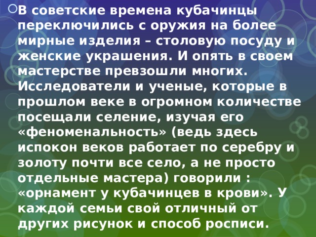 В советские времена кубачинцы переключились с оружия на более мирные изделия – столовую посуду и женские украшения. И опять в своем мастерстве превзошли многих. Исследователи и ученые, которые в прошлом веке в огромном количестве посещали селение, изучая его «феноменальность» (ведь здесь испокон веков работает по серебру и золоту почти все село, а не просто отдельные мастера) говорили : «орнамент у кубачинцев в крови». У каждой семьи свой отличный от других рисунок и способ росписи.