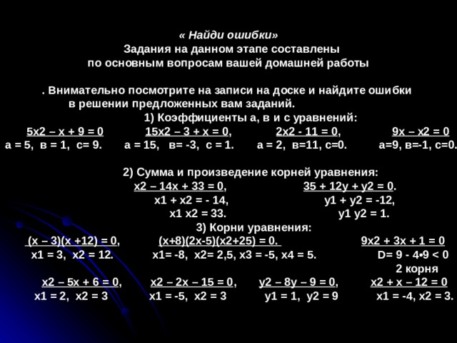 « Найди ошибки»  Задания на данном этапе составлены по основным вопросам вашей домашней работы  . Внимательно посмотрите на записи на доске и найдите ошибки в решении предложенных вам заданий.  1) Коэффициенты а, в и с уравнений:  5х2 – х + 9 = 0  15х2 – 3 + х = 0 , 2х2 - 11 = 0 , 9х – х2 = 0  а = 5, в = 1, с= 9. а = 15, в= -3, с = 1. а = 2, в=11, с=0. а=9, в=-1, с=0.   2) Сумма и произведение корней уравнения:  х2 – 14х + 33 = 0 , 35 + 12у + у2 = 0 .  х1 + х2 = - 14, у1 + у2 = -12,  х1 х2 = 33. у1 у2 = 1.  3) Корни уравнения:   (х – 3)(х +12) = 0 , (х+8)(2х-5)(х2+25) = 0.  9х2 + 3х + 1 = 0  х1 = 3, х2 = 12. х1= -8, х2= 2,5, х3 = -5, х4 = 5. D = 9 - 4•9   2 корня  х2 – 5х + 6 = 0 , х2 – 2х – 15 = 0 , у2 – 8у – 9 = 0 , х2 + х – 12 = 0  х1 = 2, х2 = 3 х1 = -5, х2 = 3 у1 = 1, у2 = 9 х1 = -4, х2 = 3.