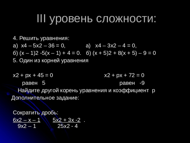 III уровень сложности:  4. Решить уравнения:  а) х4 – 5х2 – 36 = 0, а) х4 – 3х2 – 4 = 0,  б) (х – 1)2 -5(х – 1) + 4 = 0. б) (х + 5)2 + 8(х + 5) – 9 = 0  5. Один из корней уравнения  х2 + рх + 45 = 0 х2 + рх + 72 = 0  равен 5 равен -9  Найдите другой корень уравнения и коэффициент р Дополнительное задание:  Сократить дробь:  6х2 – х – 1  5х2 + 3х -2 . 9х2 – 1 25х2 - 4