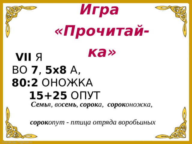 Игра «Прочитай-ка»  VII  Я      ВО  7 ,  5х8  А,       80:2  ОНОЖКА       15+25  ОПУТ  Семь я, во семь ,  сорок а,  сорок оножка,    сорок опут - птица отряда воробьиных