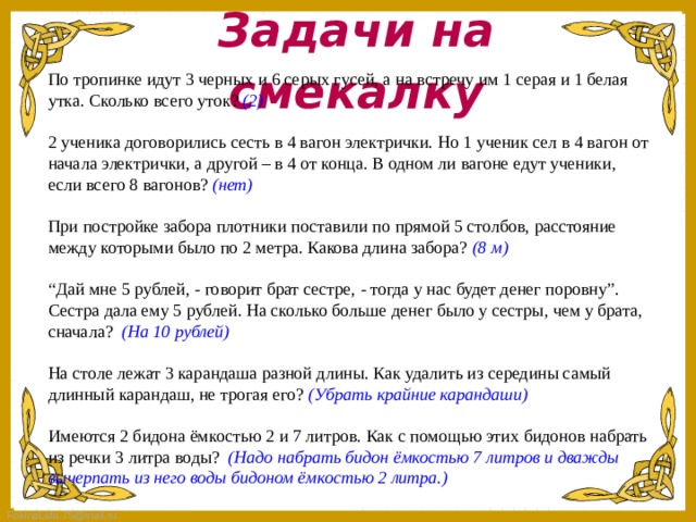 Задачи на смекалку По тропинке идут 3 черных и 6 серых гусей, а на встречу им 1 серая и 1 белая утка. Сколько всего уток? (2) 2 ученика договорились сесть в 4 вагон электрички. Но 1 ученик сел в 4 вагон от начала электрички, а другой – в 4 от конца. В одном ли вагоне едут ученики, если всего 8 вагонов? (нет) При постройке забора плотники поставили по прямой 5 столбов, расстояние между которыми было по 2 метра. Какова длина забора? (8 м) “ Дай мне 5 рублей, - говорит брат сестре, - тогда у нас будет денег поровну”. Сестра дала ему 5 рублей. На сколько больше денег было у сестры, чем у брата, сначала? (На 10 рублей) На столе лежат 3 карандаша разной длины. Как удалить из середины самый длинный карандаш, не трогая его? (Убрать крайние карандаши) Имеются 2 бидона ёмкостью 2 и 7 литров. Как с помощью этих бидонов набрать из речки 3 литра воды? (Надо набрать бидон ёмкостью 7 литров и дважды вычерпать из него воды бидоном ёмкостью 2 литра.)