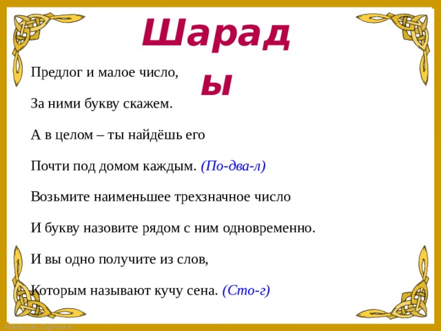 Шарады Предлог и малое число, За ними букву скажем. А в целом – ты найдёшь его Почти под домом каждым. (По-два-л) Возьмите наименьшее трехзначное число И букву назовите рядом с ним одновременно. И вы одно получите из слов, Которым называют кучу сена. (Сто-г)