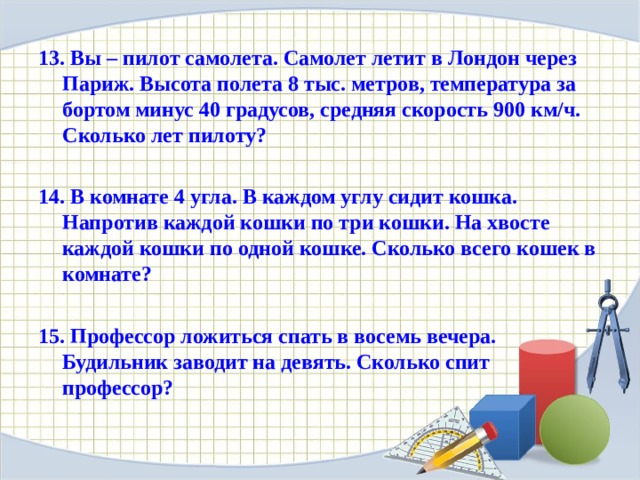 13. Вы – пилот самолета. Самолет летит в Лондон через Париж. Высота полета 8 тыс. метров, температура за бортом минус 40 градусов, средняя скорость 900 км/ч. Сколько лет пилоту?  14. В комнате 4 угла. В каждом углу сидит кошка. Напротив каждой кошки по три кошки. На хвосте каждой кошки по одной кошке. Сколько всего кошек в комнате?  15. Профессор ложиться спать в восемь вечера. Будильник заводит на девять. Сколько спит профессор?