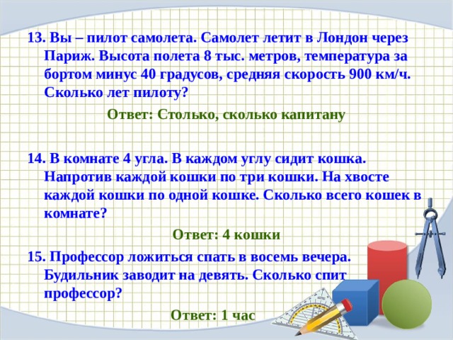 13. Вы – пилот самолета. Самолет летит в Лондон через Париж. Высота полета 8 тыс. метров, температура за бортом минус 40 градусов, средняя скорость 900 км/ч. Сколько лет пилоту? Ответ: Столько, сколько капитану 14. В комнате 4 угла. В каждом углу сидит кошка. Напротив каждой кошки по три кошки. На хвосте каждой кошки по одной кошке. Сколько всего кошек в комнате? Ответ: 4 кошки 15. Профессор ложиться спать в восемь вечера. Будильник заводит на девять. Сколько спит профессор?  Ответ: 1 час