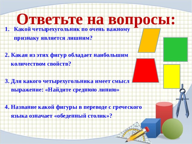 Ответьте на вопросы: Какой четырехугольник по очень важному  признаку является лишним?   2. Какая из этих фигур обладает наибольшим  количеством свойств?   3. Для какого четырехугольника имеет смысл  выражение: «Найдите среднюю линию»   4. Название какой фигуры в переводе с греческого  языка означает «обеденный столик»?    