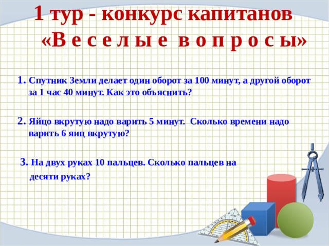 1 тур - конкурс капитанов   «В е с е л ы е в о п р о с ы»    1. Спутник Земли делает один оборот за 100 минут, а другой оборот за 1 час 40 минут. Как это объяснить?   2. Яйцо вкрутую надо варить 5 минут. Сколько времени надо варить 6 яиц вкрутую?     3. На двух руках 10 пальцев. Сколько пальцев на  десяти руках?