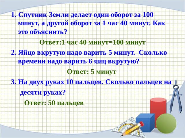 1. Спутник Земли делает один оборот за 100 минут, а другой оборот за 1 час 40 минут. Как это объяснить?  Ответ:1 час 40 минут=100 минут 2. Яйцо вкрутую надо варить 5 минут. Сколько времени надо варить 6 яиц вкрутую?  Ответ: 5 минут 3. На двух руках 10 пальцев. Сколько пальцев на  десяти руках? Ответ: 50 пальцев