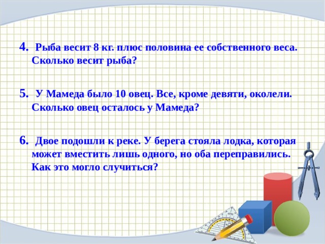 4. Рыба весит 8 кг. плюс половина ее собственного веса. Сколько весит рыба?  5. У Мамеда было 10 овец. Все, кроме девяти, околели. Сколько овец осталось у Мамеда?  6. Двое подошли к реке. У берега стояла лодка, которая может вместить лишь одного, но оба переправились. Как это могло случиться?