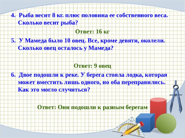 4. Рыба весит 8 кг. плюс половина ее собственного веса. Сколько весит рыба? Ответ: 16 кг 5. У Мамеда было 10 овец. Все, кроме девяти, околели. Сколько овец осталось у Мамеда?  Ответ: 9 овец 6. Двое подошли к реке. У берега стояла лодка, которая может вместить лишь одного, но оба переправились. Как это могло случиться?  Ответ: Они подошли к разным берегам