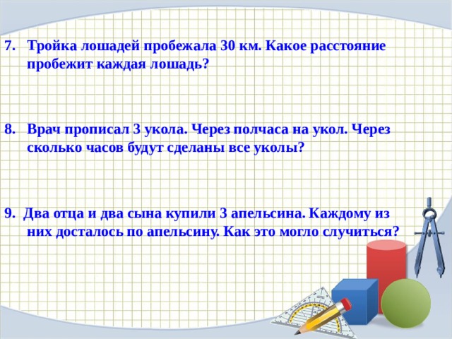 Тройка лошадей пробежала 30 км. Какое расстояние пробежит каждая лошадь?    Врач прописал 3 укола. Через полчаса на укол. Через сколько часов будут сделаны все уколы?    9. Два отца и два сына купили 3 апельсина. Каждому из них досталось по апельсину. Как это могло случиться?  