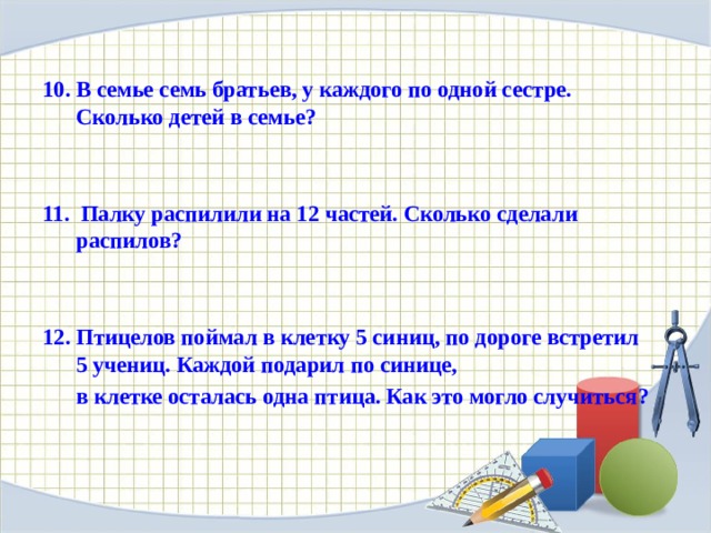 В семье семь братьев, у каждого по одной сестре. Сколько детей в семье?    11. Палку распилили на 12 частей. Сколько сделали распилов?     Птицелов поймал в клетку 5 синиц, по дороге встретил 5 учениц. Каждой подарил по синице,  в клетке осталась одна птица. Как это могло случиться?  