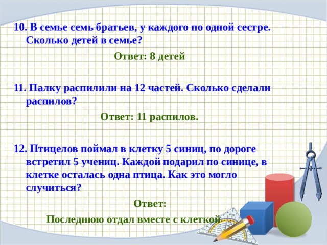 10. В семье семь братьев, у каждого по одной сестре. Сколько детей в семье? Ответ: 8 детей  11. Палку распилили на 12 частей. Сколько сделали распилов? Ответ: 11 распилов.   12. Птицелов поймал в клетку 5 синиц, по дороге встретил 5 учениц. Каждой подарил по синице, в клетке осталась одна птица. Как это могло случиться?   Ответ:  Последнюю отдал вместе с клеткой