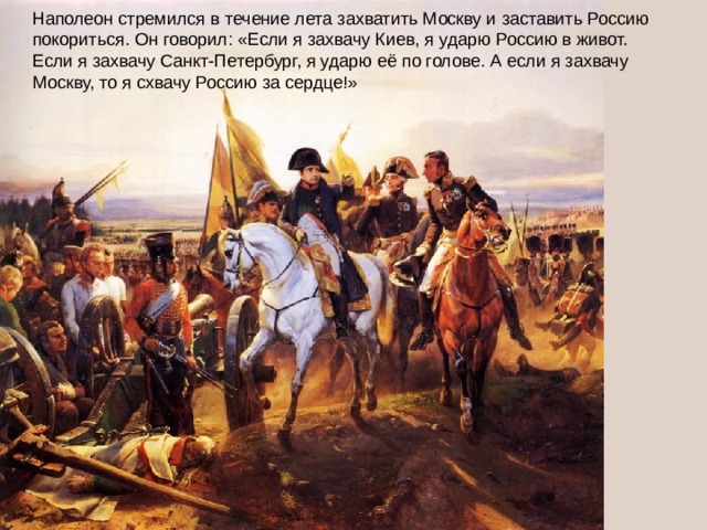 Наполеон стремился в течение лета захватить Москву и заставить Россию покориться. Он говорил: «Если я захвачу Киев, я ударю Россию в живот. Если я захвачу Санкт-Петербург, я ударю её по голове. А если я захвачу Москву, то я схвачу Россию за сердце!»
