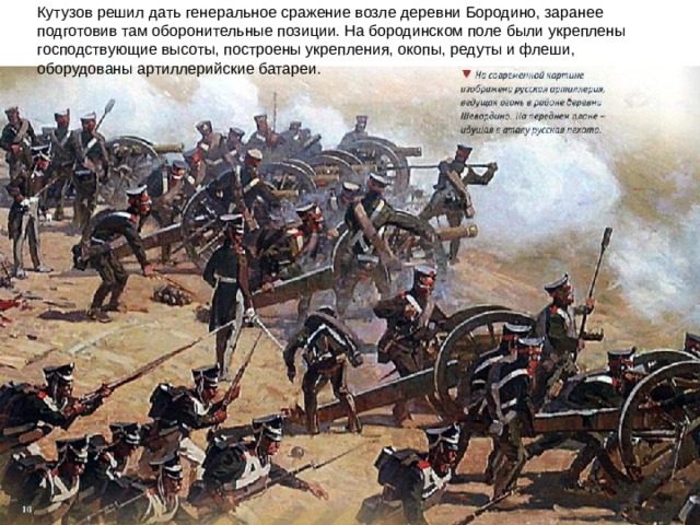 Кутузов решил дать генеральное сражение возле деревни Бородино, заранее подготовив там оборонительные позиции. На бородинском поле были укреплены господствующие высоты, построены укрепления, окопы, редуты и флеши, оборудованы артиллерийские батареи.