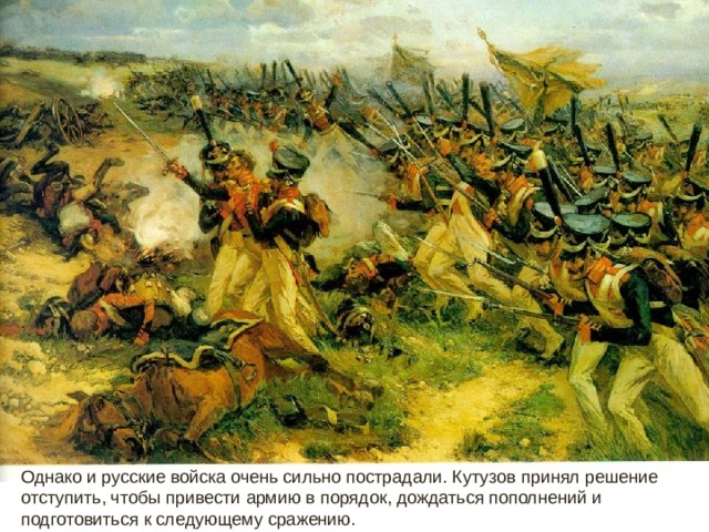 Однако и русские войска очень сильно пострадали. Кутузов принял решение отступить, чтобы привести армию в порядок, дождаться пополнений и подготовиться к следующему сражению.