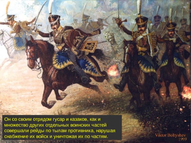 Он со своим отрядом гусар и казаков, как и множество других отдельных воинских частей совершали рейды по тылам противника, нарушая снабжение их войск и уничтожая их по частям.
