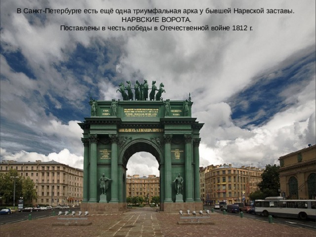 В Санкт-Петербурге есть ещё одна триумфальная арка у бывшей Нарвской заставы.  НАРВСКИЕ ВОРОТА.  Поставлены в честь победы в Отечественной войне 1812 г.