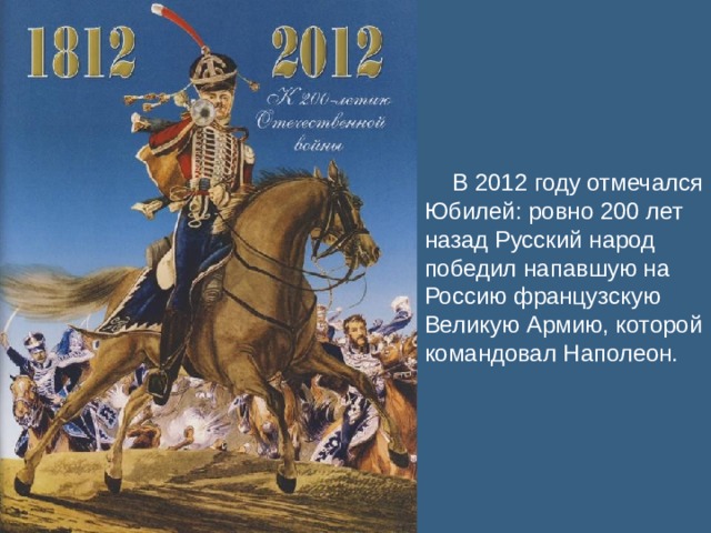 В 2012 году отмечался Юбилей: ровно 200 лет назад Русский народ победил напавшую на Россию французскую Великую Армию, которой командовал Наполеон.