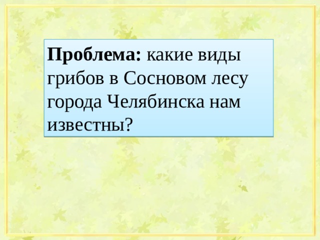 Проблема: какие виды грибов в Сосновом лесу города Челябинска нам известны?