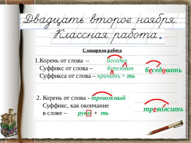 Словарная работа 1.Корень от слова – беседка  Суффикс от слова –  березовая  Суффикса от слова – кричат ь + ть б е сед о вать 2. Корень от слова - тревожный  Суффикс, как окончание  в слове – руки + ть тр е вожить