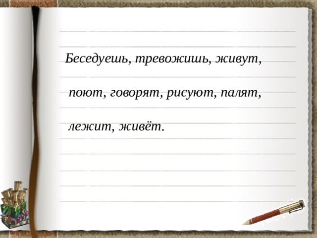 Беседуешь, тревожишь, живут,   поют, говорят, рисуют, палят,   лежит, живёт.