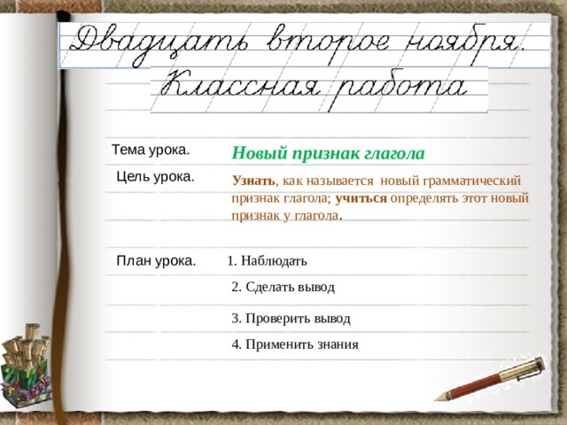 Тема урока. Новый признак глагола Цель урока. Узнать , как называется новый грамматический признак глагола; учиться определять этот новый признак у глагола . План урока. 1. Наблюдать 2. Сделать вывод 3. Проверить вывод 4. Применить знания