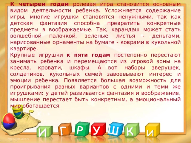 К четырем годам ролевая игра становится основным видом деятельности ребенка. Усложняется содержание игры, многие игрушки становятся ненужными, так как детская фантазия способна превратить конкретные предметы в воображаемые. Так, карандаш может стать волшебной палочкой, зеленые листья - деньгами, нарисованные орнаменты на бумаге - коврами в кукольной квартире.  Крупные игрушки к пяти годам постепенно перестают занимать ребенка и перемещаются из игровой зоны на кресла, кровати, шкафы. А вот наборы зверушек, солдатиков, кукольных семей завоевывают интерес и эмоции ребенка. Появляется большая возможность для проигрывания разных вариантов с одними и теми же игрушками; у детей развивается фантазия и воображение, мышление перестает быть конкретным, а эмоциональный мир обогащается.