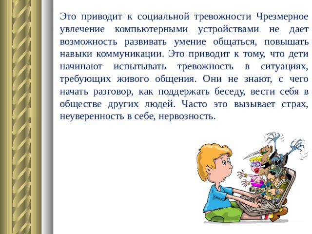 Это приводит к социальной тревожности Чрезмерное увлечение компьютерными устройствами не дает возможность развивать умение общаться, повышать навыки коммуникации. Это приводит к тому, что дети начинают испытывать тревожность в ситуациях, требующих живого общения. Они не знают, с чего начать разговор, как поддержать беседу, вести себя в обществе других людей. Часто это вызывает страх, неуверенность в себе, нервозность.