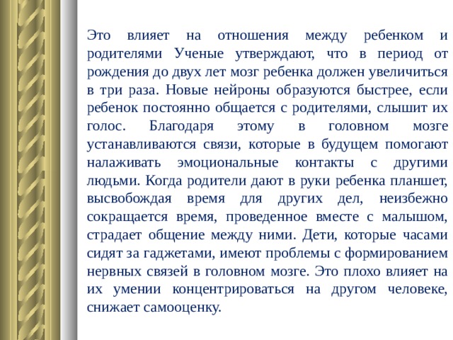 Это влияет на отношения между ребенком и родителями Ученые утверждают, что в период от рождения до двух лет мозг ребенка должен увеличиться в три раза. Новые нейроны образуются быстрее, если ребенок постоянно общается с родителями, слышит их голос. Благодаря этому в головном мозге устанавливаются связи, которые в будущем помогают налаживать эмоциональные контакты с другими людьми. Когда родители дают в руки ребенка планшет, высвобождая время для других дел, неизбежно сокращается время, проведенное вместе с малышом, страдает общение между ними. Дети, которые часами сидят за гаджетами, имеют проблемы с формированием нервных связей в головном мозге. Это плохо влияет на их умении концентрироваться на другом человеке, снижает самооценку.