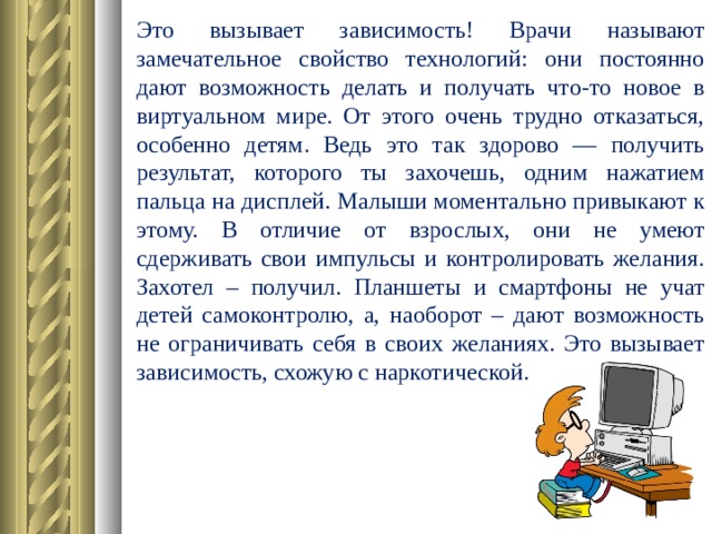 Это вызывает зависимость! Врачи называют замечательное свойство технологий: они постоянно дают возможность делать и получать что-то новое в виртуальном мире. От этого очень трудно отказаться, особенно детям. Ведь это так здорово — получить результат, которого ты захочешь, одним нажатием пальца на дисплей. Малыши моментально привыкают к этому. В отличие от взрослых, они не умеют сдерживать свои импульсы и контролировать желания. Захотел – получил. Планшеты и смартфоны не учат детей самоконтролю, а, наоборот – дают возможность не ограничивать себя в своих желаниях. Это вызывает зависимость, схожую с наркотической.