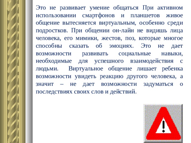 Это не развивает умение общаться При активном использовании смартфонов и планшетов живое общение вытесняется виртуальным, особенно среди подростков. При общении он-лайн не видишь лица человека, его мимики, жестов, поз, которые многое способны сказать об эмоциях. Это не дает возможности развивать социальные навыки, необходимые для успешного взаимодействия с людьми. Виртуальное общение лишает ребенка возможности увидеть реакцию другого человека, а значит – не дает возможности задуматься о последствиях своих слов и действий.