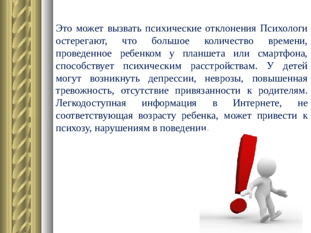 Это может вызвать психические отклонения Психологи остерегают, что большое количество времени, проведенное ребенком у планшета или смартфона, способствует психическим расстройствам. У детей могут возникнуть депрессии, неврозы, повышенная тревожность, отсутствие привязанности к родителям. Легкодоступная информация в Интернете, не соответствующая возрасту ребенка, может привести к психозу, нарушениям в поведении.