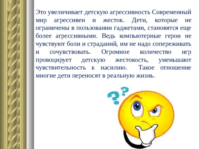 Это увеличивает детскую агрессивность Современный мир агрессивен и жесток. Дети, которые не ограничены в пользовании гаджетами, становятся еще более агрессивными. Ведь компьютерные герои не чувствуют боли и страданий, им не надо сопереживать и сочувствовать. Огромное количество игр провоцирует детскую жестокость, уменьшают чувствительность к насилию. Такое отношение многие дети переносят в реальную жизнь.