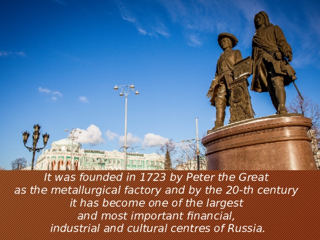 It was founded in 1723 by Peter the Great   as the metallurgical factory and by the 20-th century   it has become one of the largest   and most important financial,   industrial and cultural centres of Russia.
