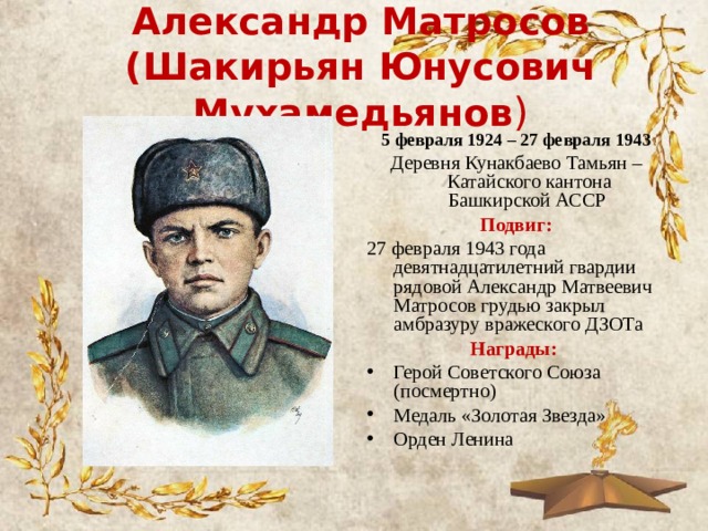 Александр Матросов  (Шакирьян Юнусович Мухамедьянов )   5 февраля 1924 – 27 февраля 1943 Деревня Кунакбаево Тамьян – Катайского кантона Башкирской АССР  Подвиг: 27 февраля 1943 года девятнадцатилетний гвардии рядовой Александр Матвеевич Матросов грудью закрыл амбразуру вражеского ДЗОТа Награды: