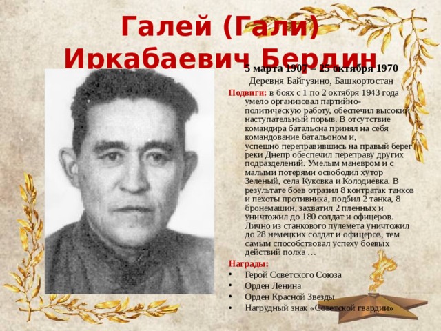 Галей (Гали) Иркабаевич Бердин 5 марта 1907 – 25 октября 1970 Деревня Байгузино, Башкортостан Подвиги: в боях с 1 по 2 октября 1943 года умело организовал партийно-политическую работу, обеспечил высокий наступательный порыв. В отсутствие командира батальона принял на себя командование батальоном и, успешно переправившись на правый берег реки Днепр обеспечил переправу других подразделений. Умелым маневром и с малыми потерями освободил хутор Зеленый, села Куковка и Колодиевка. В результате боев отразил 8 контратак танков и пехоты противника, подбил 2 танка, 8 бронемашин, захватил 2 пленных и уничтожил до 180 солдат и офицеров. Лично из станкового пулемета уничтожил до 28 немецких солдат и офицеров, тем самым способствовал успеху боевых действий полка … Награды: