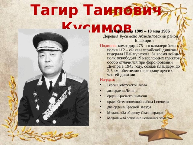 Тагир Таипович Кусимов 14 февраля 1909 – 10 мая 1986 Деревня Кусимово Абзелиловский район Башкирии Подвиги: командир 275 - го кавалерийского полка 112 – ой кавалерийской дивизии генерала Шаймуратова. За время войны полк освободил 19 населенных пунктов, особо отличился при форсировании Днепра в 1943 году, создав плацдарм до 2,5 км, обеспечив переправу других частей дивизии. Награды: