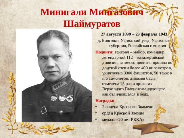 Минигали Мингазович Шаймуратов 27 августа 1899 – 23 февраля 1943 д. Биштяки, Уфимский уезд, Уфимская губерния, Российская империя Подвиги: генерал – майор, командир легендарной 112 – кавалерийской дивизии; за месяц дивизия прошла по донской степи более 400 километров, уничтожив 3000 фашистов, 50 танков и 6 самолетов; дивизия была отмечена 15 раз в приказах Верховного Главнокомандующего, как отличившаяся в боях. Награды: