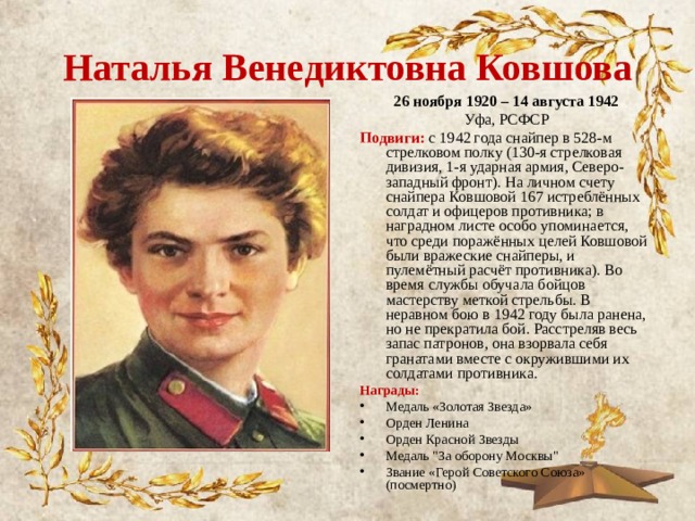 Наталья Венедиктовна Ковшова 26 ноября 1920 – 14 августа 1942 Уфа, РСФСР Подвиги: с 1942 года снайпер в 528-м стрелковом полку (130-я стрелковая дивизия, 1-я ударная армия, Северо-западный фронт). На личном счету снайпера Ковшовой 167 истреблённых солдат и офицеров противника; в наградном листе особо упоминается, что среди поражённых целей Ковшовой были вражеские снайперы, и пулемётный расчёт противника). Во время службы обучала бойцов мастерству меткой стрельбы. В неравном бою в 1942 году была ранена, но не прекратила бой. Расстреляв весь запас патронов, она взорвала себя гранатами вместе с окружившими их солдатами противника. Награды: