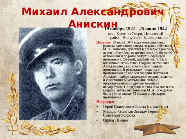 Михаил Александрович Анискин 19 ноября 1922 – 25 июня 1944 пос. Костино Озеро, Иглинский район, Республика Башкортостан Подвиги: 25 июня 1944 года командир танка разведывательного взвода гвардии лейтенант М. А. Анискин, действуя в разведке в районе деревни Студёнка встретил колонну более 60 автомашин и до роты солдат и офицеров противника. Смелый, дерзкий поступок и внезапный огонь танка гвардии лейтенанта Анискина не дал развернуться пушкам противника. В результате поединка с противником за час боя гвардии лейтенант Анискин подбил самоходное орудие, захватил и уничтожил 60 автомашин, склад с продовольствием и другим военным имуществом. Последним в этом бою пал и сам гвардии лейтенант Анискин М. А. В ходе боя было убито свыше 75 солдат и офицеров противника Награды: