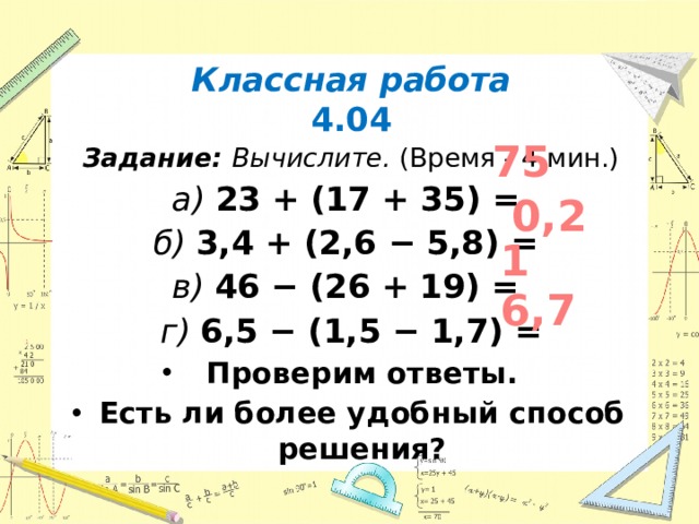 Классная работа 4.04 Задание:  Вычислите. (Время - 4 мин.) а) 23 + (17 + 35) =  б) 3,4 + (2,6 − 5,8) = в) 46 − (26 + 19) = г) 6,5 − (1,5 − 1,7) = Проверим ответы. Есть ли более удобный способ решения?    75 0,2 1 6,7