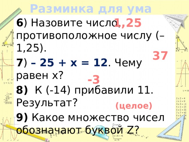 Разминка для ума 1,25 6 ) Назовите число, противоположное числу (– 1,25). 7 ) – 25 + x = 12 . Чему равен x? 8) К (-14) прибавили 11. Результат? 9) Какое множество чисел обозначают буквой Z?  37 -3 (целое)