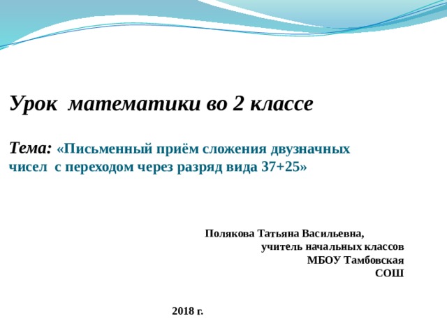 Урок математики во 2 классе   Тема: «Письменный приём сложения двузначных чисел с переходом через разряд вида 37+25» Полякова Татьяна Васильевна, учитель начальных классов МБОУ Тамбовская СОШ 2018 г.