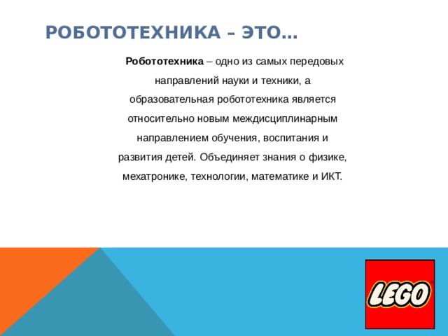 РОБОТОТЕХНИКА – ЭТО…   Робототехника – одно из самых передовых направлений науки и техники, а образовательная робототехника является относительно новым междисциплинарным направлением обучения, воспитания и развития детей. Объединяет знания о физике, мехатронике, технологии, математике и ИКТ.